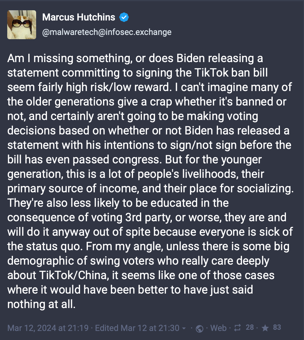 "Am I missing something, or does Biden releasing a statement committing to signing the TikTok ban bill seem fairly high risk/low reward. I can't imagine many of the older generations give a crap whether it's banned or not, and certainly aren't going to be making voting decisions based on whether or not Biden has released a statement with his intentions to sign/not sign before the bill has even passed congress. But for the younger generation, this is a lot of people's livelihoods, their primary source of income, and their place for socializing. They're also less likely to be educated in the consequence of voting 3rd party, or worse, they are and will do it anyway out of spite because everyone is sick of the status quo. From my angle, unless there is some big demographic of swing voters who really care deeply about TikTok/China, it seems like one of those cases where it would have been better to have just said nothing at all."